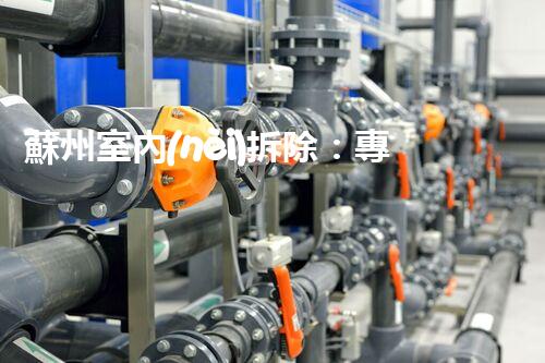 蘇州室內(nèi)拆除：專業(yè)高效，安全環(huán)保一站式服務(wù)